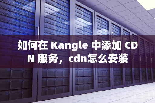 如何在 Kangle 中添加 CDN 服务，cdn怎么安装