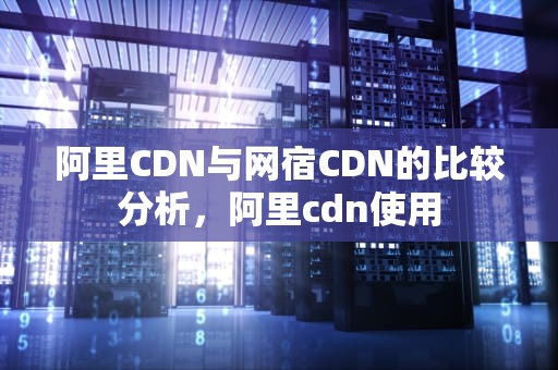 阿里CDN与网宿CDN的比较分析，阿里cdn使用