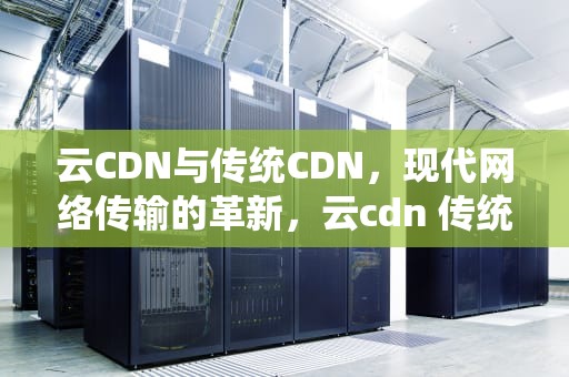 云CDN与传统CDN，现代网络传输的革新，云cdn 传统cdn