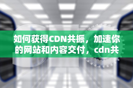 如何获得CDN共振，加速你的网站和内容交付，cdn共振是不是跑路了吗
