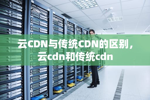 云CDN与传统CDN的区别，云cdn和传统cdn