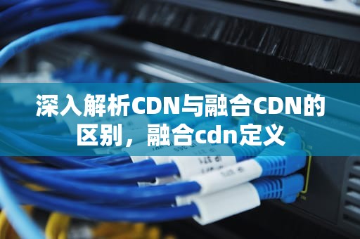 深入解析CDN与融合CDN的区别，融合cdn定义