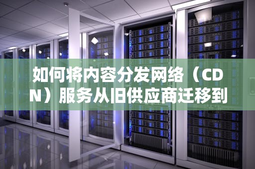 如何将内容分发网络（CDN）服务从旧供应商迁移到新供应商，cdn怎么改