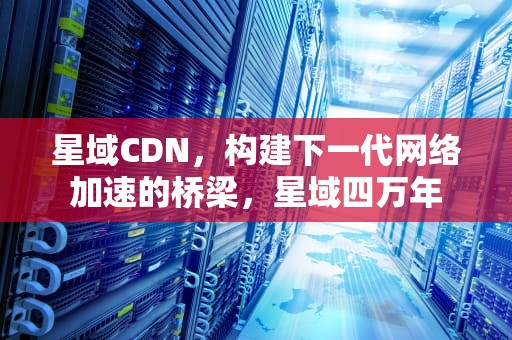 星域CDN，构建下一代网络加速的桥梁，星域四万年