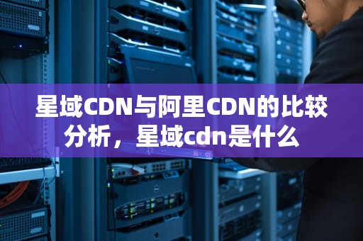 星域CDN与阿里CDN的比较分析，星域cdn是什么
