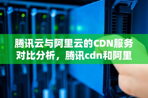腾讯云与阿里云的CDN服务对比分析，腾讯cdn和阿里cdn工作哪个好