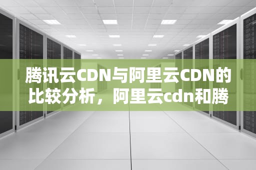 腾讯云CDN与阿里云CDN的比较分析，阿里云cdn和腾讯云cdn