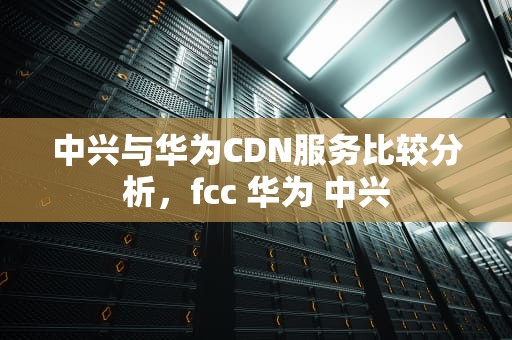 中兴与华为CDN服务比较分析，fcc 华为 中兴