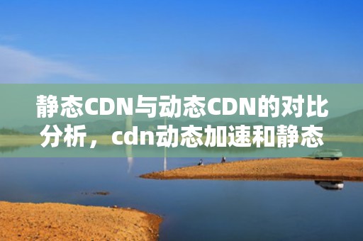 静态CDN与动态CDN的对比分析，cdn动态加速和静态加速