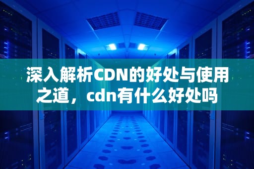 深入解析CDN的好处与使用之道，cdn有什么好处吗