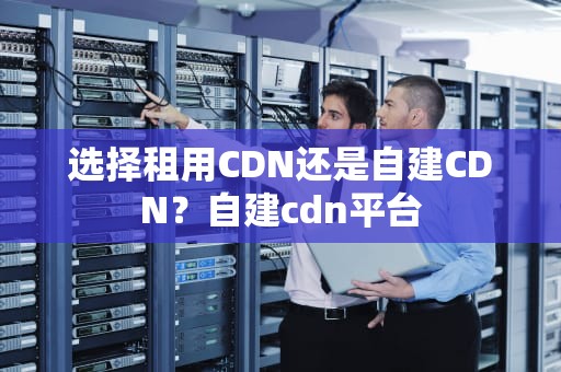 选择租用CDN还是自建CDN？自建cdn平台