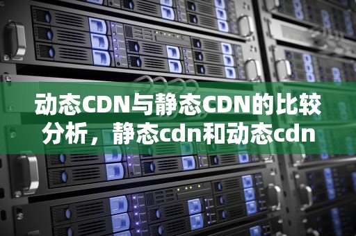 动态CDN与静态CDN的比较分析，静态cdn和动态cdn