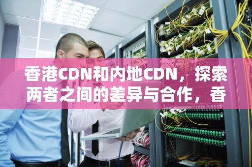 香港CDN和内地CDN，探索两者之间的差异与合作，香港cdn哪个好