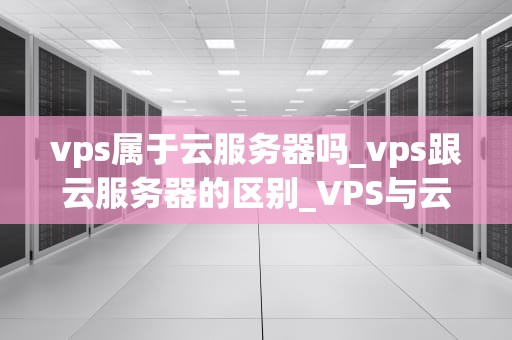 vps属于云服务器吗_vps跟云服务器的区别_VPS与云服务器：理解云计算的关键组成部分