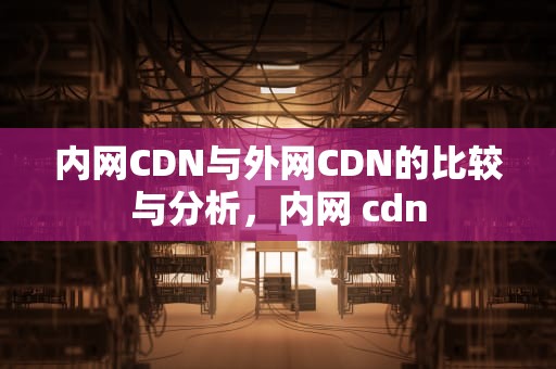 内网CDN与外网CDN的比较与分析，内网 cdn