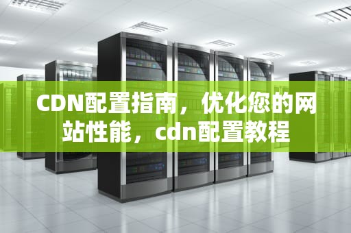CDN配置指南，优化您的网站性能，cdn配置教程
