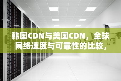 韩国CDN与美国CDN，全球网络速度与可靠性的比较，国外的cdn