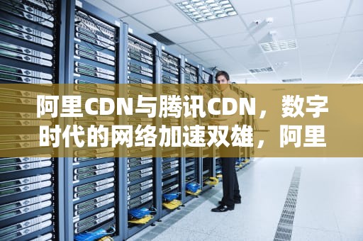 阿里CDN与腾讯CDN，数字时代的网络加速双雄，阿里云cdn和腾讯云cdn