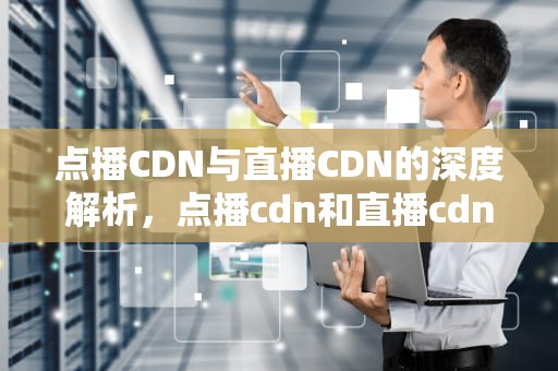 点播CDN与直播CDN的深度解析，点播cdn和直播cdn的区别