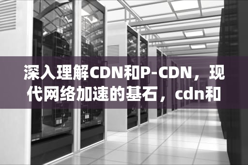 深入理解CDN和P-CDN，现代网络加速的基石，cdn和pcdn的区别