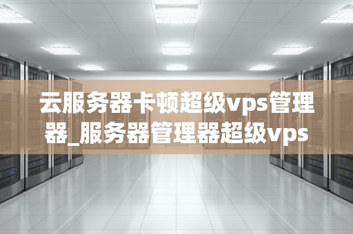 云服务器卡顿超级vps管理器_服务器管理器超级vps管理器_云服务器卡顿超级VPS管理器的解决策略