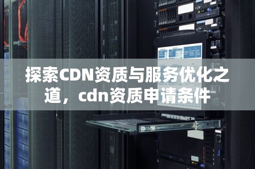 探索CDN资质与服务优化之道，cdn资质申请条件
