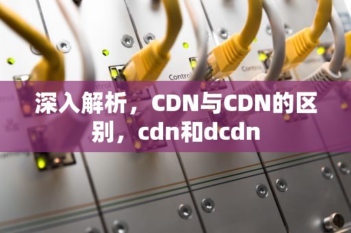 深入解析，CDN与CDN的区别，cdn和dcdn