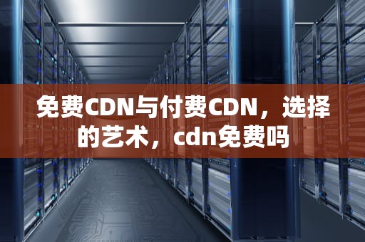 免费CDN与付费CDN，选择的艺术，cdn免费吗