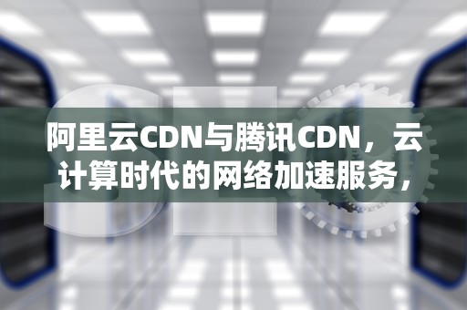 阿里云CDN与腾讯CDN，云计算时代的网络加速服务，阿里云cdn和腾讯云cdn