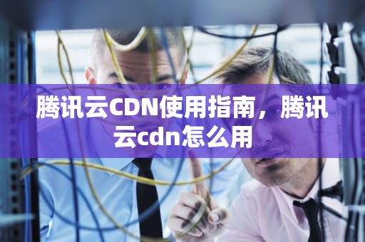 腾讯云CDN使用指南，腾讯云cdn怎么用
