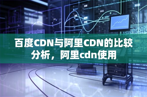 百度CDN与阿里CDN的比较分析，阿里cdn使用