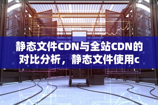 静态文件CDN与全站CDN的对比分析，静态文件使用cdn