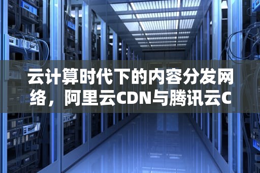 云计算时代下的内容分发网络，阿里云CDN与腾讯云CDN的比较分析，阿里云cdn和腾讯云cdn