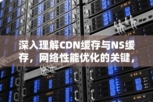 深入理解CDN缓存与NS缓存，网络性能优化的关键，cdn缓存是什么意思