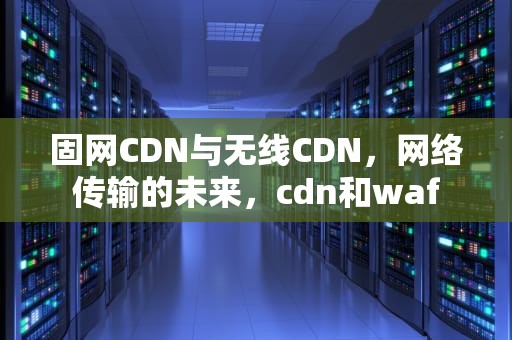 固网CDN与无线CDN，网络传输的未来，cdn和waf