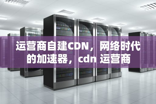 运营商自建CDN，网络时代的加速器，cdn 运营商