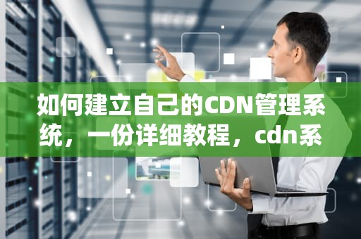 如何建立自己的CDN管理系统，一份详细教程，cdn系统搭建
