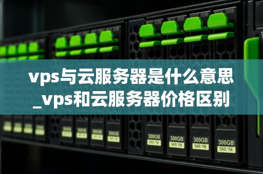vps与云服务器是什么意思_vps和云服务器价格区别_深入理解VPS与云服务器
