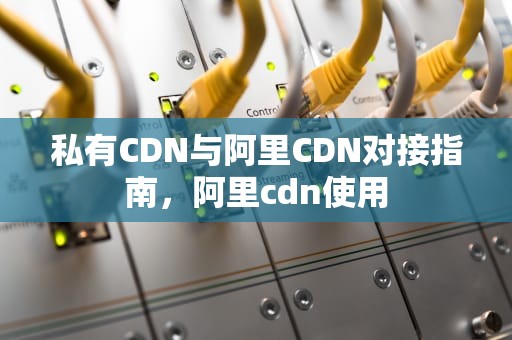 私有CDN与阿里CDN对接指南，阿里cdn使用