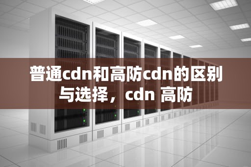 普通cdn和高防cdn的区别与选择，cdn 高防