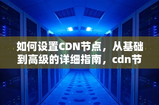 如何设置CDN节点，从基础到高级的详细指南，cdn节点怎么用