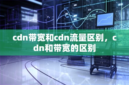 cdn带宽和cdn流量区别，cdn和带宽的区别