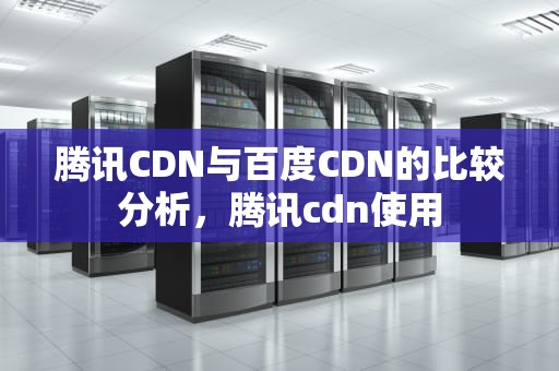 腾讯CDN与百度CDN的比较分析，腾讯cdn使用