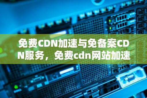 免费CDN加速与免备案CDN服务，免费cdn网站加速免备案