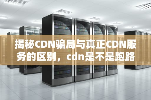 揭秘CDN骗局与真正CDN服务的区别，cdn是不是跑路了