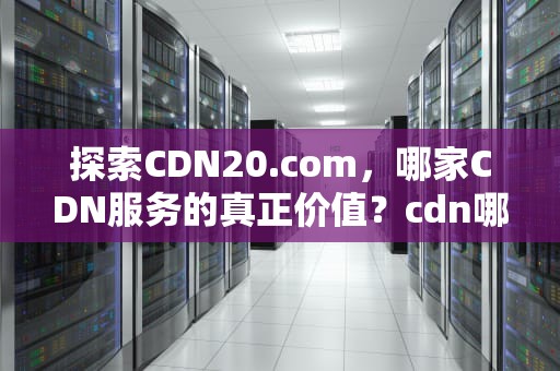 探索CDN20.com，哪家CDN服务的真正价值？cdn哪家强