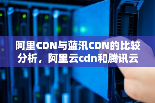 阿里CDN与蓝汛CDN的比较分析，阿里云cdn和腾讯云cdn