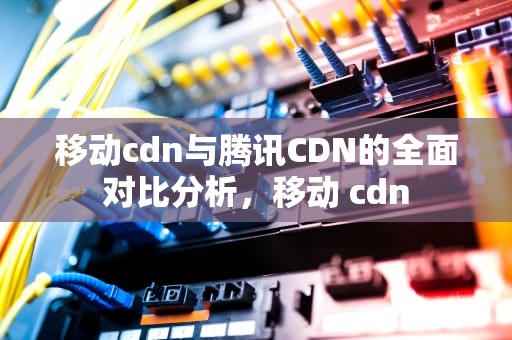 移动cdn与腾讯CDN的全面对比分析，移动 cdn