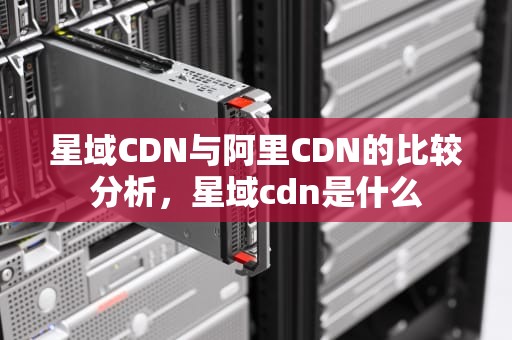 星域CDN与阿里CDN的比较分析，星域cdn是什么