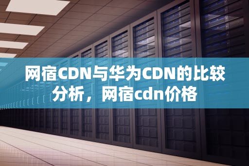 网宿CDN与华为CDN的比较分析，网宿cdn价格